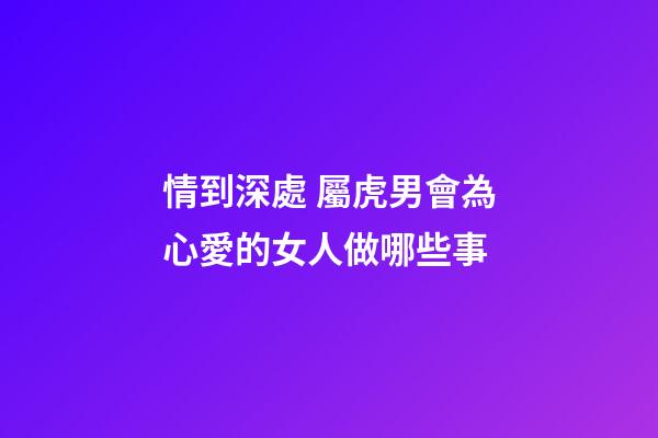 情到深處 屬虎男會為心愛的女人做哪些事